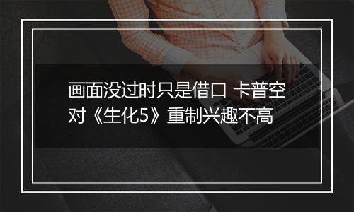画面没过时只是借口 卡普空对《生化5》重制兴趣不高